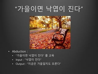 “가을이면 낙엽이 진다”
• Abduction :
• “가을이면 낙엽이 진다” 를 교육
• Input : “낙엽이 진다”
• Output : “지금은 가을일지도 모른다”
 