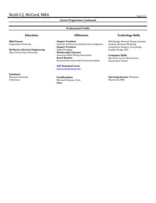 Keith C.J. McCord, MBA Page 2 / 3
Career Progression, Continued
Professional Profile
Education Affiliations Technology Skills
MBA Finance
Pepperdine University
Chapter President
Institute of Electrical and Electronics Engineers
Web Design, Network Design, Systems
Analysis, Business Modeling,
BS Physics; Electrical Engineering
Chapter President
Alpha Phi Alpha
Competitive Analysis, Forecasting
Graphic Design, SEO
Ohio Central State University Membership Chairman
American Water Works Association
Board Member
Harvard/Yale University Parent Association
AAU Basketball Coach
www.surfcitywaves.com
Computer Skills
Microsoft: Access, Word, Excel,
PowerPoint, Project
Seminars:
Harvard University
E-Business
Certifications:
Microsoft Partner, Citrix
Cisco
Operating Systems: Windows,
Macintosh, UNIX
 