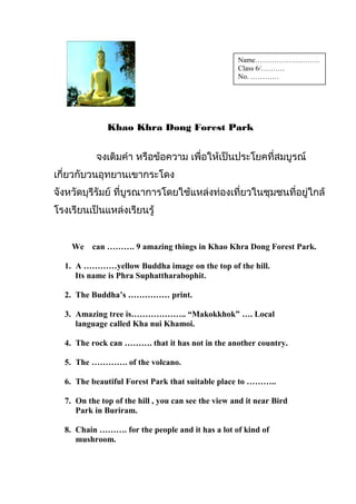 Khao Khra Dong Forest Park
จงเติมคำำ หรือข้อควำม เพื่อให้เป็นประโยคที่สมบูรณ์
เกี่ยวกับวนอุทยำนเขำกระโดง
จังหวัดบุรีรัมย์ ที่บูรณำกำรโดยใช้แหล่งท่องเที่ยวในชุมชนที่อยู่ใกล้
โรงเรียนเป็นแหล่งเรียนรู้
We can ………. 9 amazing things in Khao Khra Dong Forest Park.
1. A …………yellow Buddha image on the top of the hill.
Its name is Phra Suphattharabophit.
2. The Buddha’s …………… print.
3. Amazing tree is……………….. “Makokkhok” …. Local
language called Kha nui Khamoi.
4. The rock can ………. that it has not in the another country.
5. The …………. of the volcano.
6. The beautiful Forest Park that suitable place to ………..
7. On the top of the hill , you can see the view and it near Bird
Park in Buriram.
8. Chain ………. for the people and it has a lot of kind of
mushroom.
Name………………………
Class 6/……….
No. …………
 