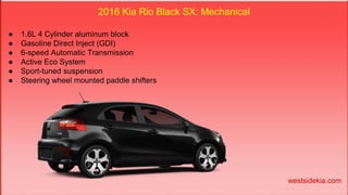 2016 Kia Rio Black SX: Mechanical
● 1.6L 4 Cylinder aluminum block
● Gasoline Direct Inject (GDI)
● 6-speed Automatic Transmission
● Active Eco System
● Sport-tuned suspension
● Steering wheel mounted paddle shifters
westsidekia.com
 