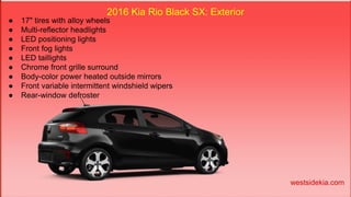 2016 Kia Rio Black SX: Exterior
● 17" tires with alloy wheels
● Multi-reflector headlights
● LED positioning lights
● Front fog lights
● LED taillights
● Chrome front grille surround
● Body-color power heated outside mirrors
● Front variable intermittent windshield wipers
● Rear-window defroster
westsidekia.com
 
