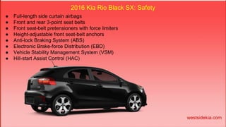 2016 Kia Rio Black SX: Safety
● Full-length side curtain airbags
● Front and rear 3-point seat belts
● Front seat-belt pretensioners with force limiters
● Height-adjustable front seat-belt anchors
● Anti-lock Braking System (ABS)
● Electronic Brake-force Distribution (EBD)
● Vehicle Stability Management System (VSM)
● Hill-start Assist Control (HAC)
westsidekia.com
 