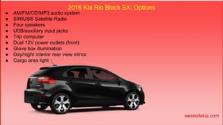 2016 Kia Rio Black SX: Options
● AM/FM/CD/MP3 audio system
● SIRIUS® Satellite Radio
● Four speakers
● USB/auxiliary input jacks
● Trip computer
● Dual 12V power outlets (front)
● Glove box illumination
● Day/night interior rear view mirror
● Cargo area light
westsidekia.com
 