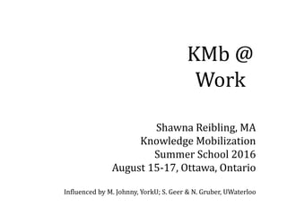 KMb @
Work
Shawna Reibling, MA
Knowledge Mobilization
Summer School 2016
August 15-17, Ottawa, Ontario
Influenced by M. Johnny, YorkU; S. Geer & N. Gruber, UWaterloo
 