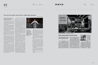 5756 /
FINANCIAL TIMES
MEDIA
10.16 / 2015
DATE
조선일보
MEDIA
05.20 / 2015
DATE
Start-up fate awaits South Korea’s middle-aged salarymen
Older workers are offered
funding to pursue fresh careers,
yet many ventures fail
Cooking up
a new career:
former Hyundai
employee Kim
Hyeong-keon has
opened an Italian
restaurant
Landing a job at one of the mighty
chaebol business groups is the
ambition of many South Koreans, but
in most cases the role does not last
past middle age.
The country’s leading companies
typically have mandatory retirement
ages in the mid-fifties. Most workers
leave several years before that,
often shamed into quitting by fears
of having become a burden, earning
more than younger workers waiting
to rise up the ranks.
Many are not covered by company
pensions and must wait until at least
60 before receiving a state pension,
forcing them to start a new career
that normally means a sharp drop in
income.
Kim Hyeong-keon, however, cuts
a conspicuously jaunty figure in his
chef’s uniform, a year after leaving his
sales job at Hyundai Card, an affiliate
of the carmaker. “I didn’t want to stay
with the company until my energy
ran out,” the 44-year-old says, at
a table in the Italian restaurant he
recently opened in Seoul’s fashionable
Hapjeong district.
Mr Kim’s optimism is helped by
unusual support from his former
employer — Hyundai Card allowed
him to spend six months on full pay
planning his business. It sent him on
trips to learn about the food scene
in Hong Kong and Japan; chefs from
its in-house restaurant helped him
prepare his menu, the company’s
designers helped with decoration, and
its consumer finance affiliate gave
him a low-interest loan.
Hyundai Card’s “CEO Plan”,
launched last year, offers such
s e r v i c e s o u t o f a s e n s e o f
responsibility to longstanding
employees, and the gesture of
commitment has already boosted
staff morale, says Koo Jung-eun, one
of the scheme’s managers. Yet only
six employees have signed up, and
the office for participants was eerily
empty on a recent visit.
Such hesitation to plunge into the
start-up scene is warranted, says
Cho Dal-ho, a researcher at the Seoul
Institute. The restaurant and small
shop sectors targeted by most of
the CEO Plan participants so far are
already saturated with people in their
forties and fifties seeking a fresh
start, most of whom fail in the first
few years, he says.
The government is seeking to
address such concerns by funding
training for older workers who want
to start technology businesses.
“I might be old but I want to learn —
that’s how you get opportunities,”
says Lee Chang-gyu, 53, who is
undertaking 105 hours of subsidised
evening classes in 3D printing.
But most retirees from big
companies would rather remain
employees given the chance, says
Kim Dong-jun at the Federation of
Korean Industries, the main chaebol
lobby group. Mr Kim runs the FKI’s
jobcentre for retirees, which finds jobs
for about 2,000 older workers each
year, from teaching to truck driving.
Yet these new jobs pay only about
Won30m ($26,000) a year — less than
half the average of Won74m that the
jobcentre’s applicants earned before.
Hope for older workers will come
on January 1, when a new law will
require large companies to raise the
retirement age to at least 60. But
sceptics question how many workers
will last the course: while the average
mandatory retirement age at big
companies in 2013 was 57, the actual
retirement age was 53.
Son Seong-gon, a chaebol employee
turned business consultant and
author, says this reflects systematic
efforts to clear out unwanted older
workers.
Initial gambits might include an
appeal for the worker to consider
the company’s “difficulties”, he says.
Next, stubborn staff may find their
record raked over in search of pretexts
for dismissal. As a last resort, Mr
Son says, some companies humiliate
employees into leaving by assigning
them meaningless tasks such as
going around town photographing the
corporate logo.
“Most of them can’t take it and
leave in the end. And the company can
replace them with younger workers
who work late hours for lower
salaries.”
Additional reporting by Kang
Buseong
By Simon Mundy
 