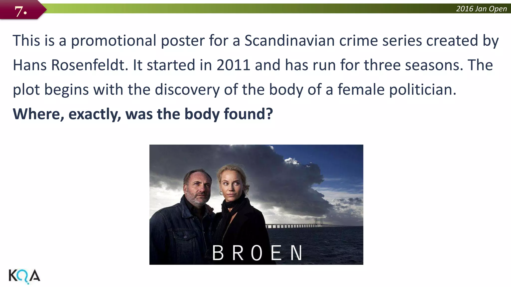 2016 Jan Open
This is a promotional poster for a Scandinavian crime series created by
Hans Rosenfeldt. It started in 2011 and has run for three seasons. The
plot begins with the discovery of the body of a female politician.
Where, exactly, was the body found?
7.
 