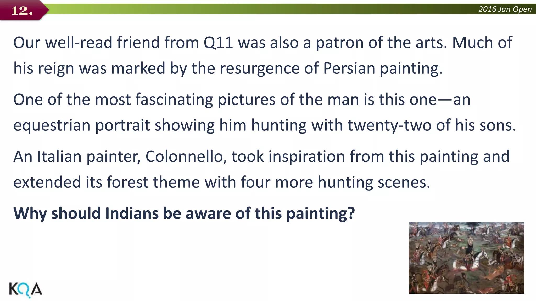 2016 Jan Open
Our well-read friend from Q11 was also a patron of the arts. Much of
his reign was marked by the resurgence of Persian painting.
One of the most fascinating pictures of the man is this one—an
equestrian portrait showing him hunting with twenty-two of his sons.
An Italian painter, Colonnello, took inspiration from this painting and
extended its forest theme with four more hunting scenes.
Why should Indians be aware of this painting?
12.
 