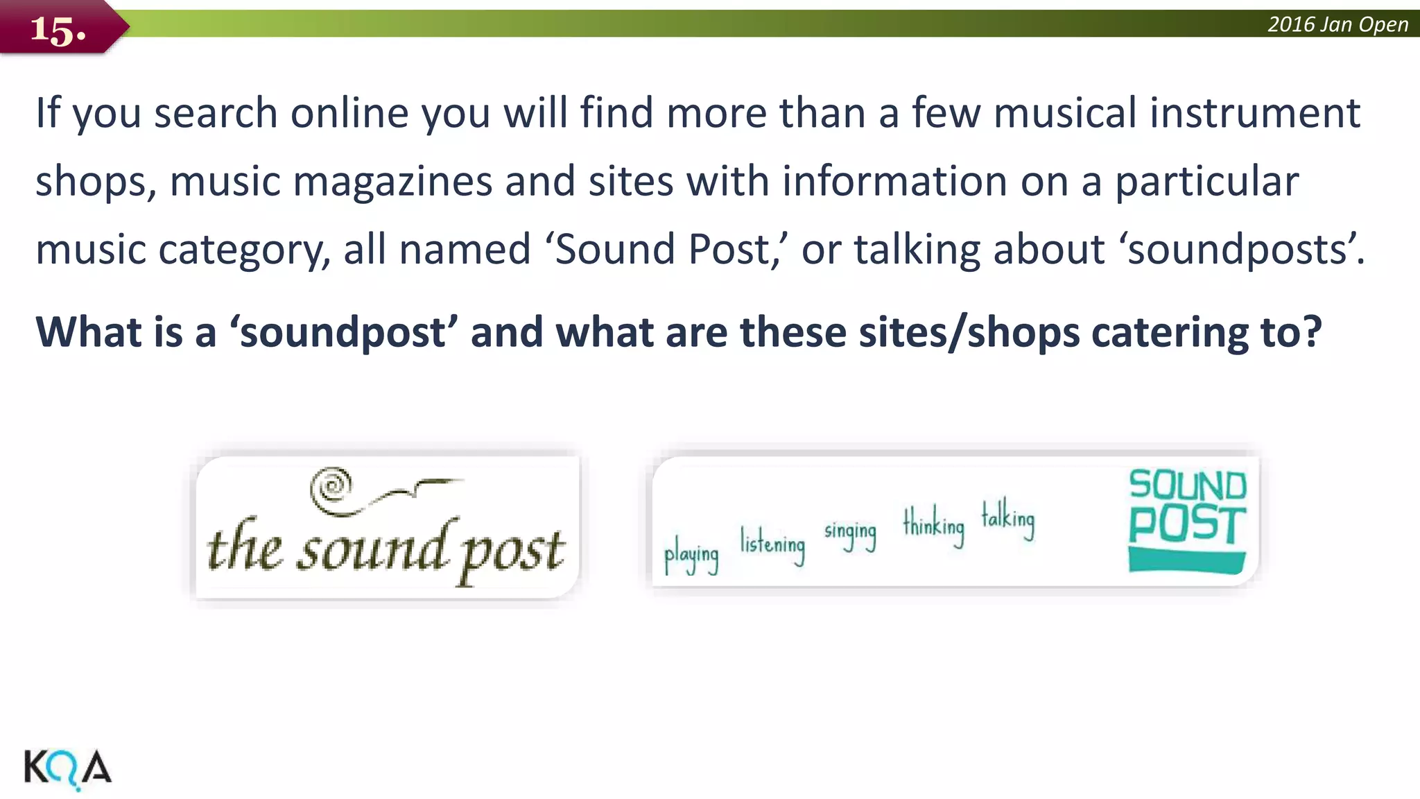 2016 Jan Open
If you search online you will find more than a few musical instrument
shops, music magazines and sites with information on a particular
music category, all named ‘Sound Post,’ or talking about ‘soundposts’.
What is a ‘soundpost’ and what are these sites/shops catering to?
15.
 