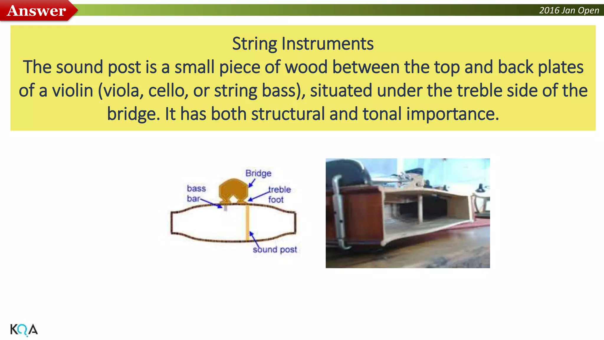 2016 Jan OpenAnswer
String Instruments
The sound post is a small piece of wood between the top and back plates
of a violin (viola, cello, or string bass), situated under the treble side of the
bridge. It has both structural and tonal importance.
 