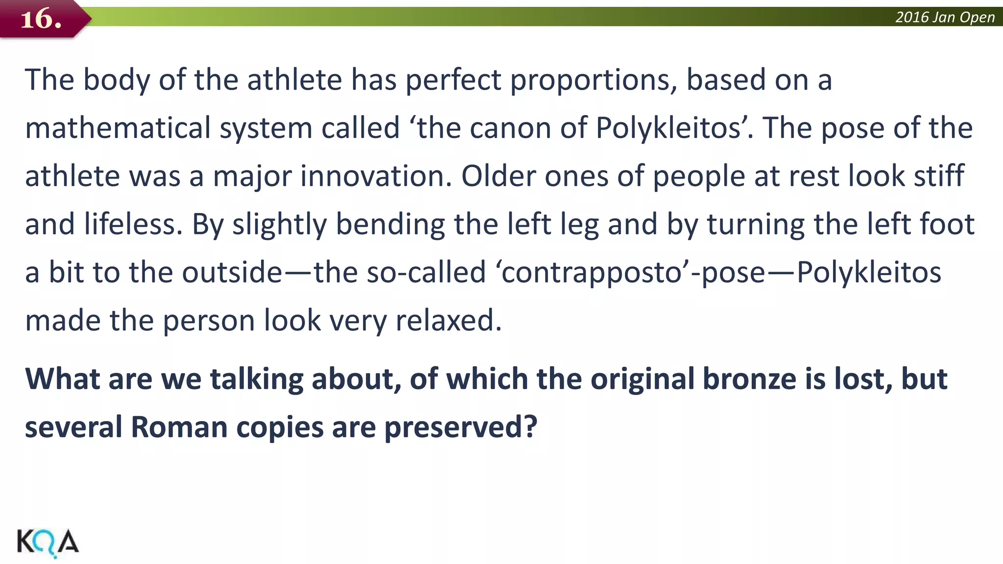 2016 Jan Open
The body of the athlete has perfect proportions, based on a
mathematical system called ‘the canon of Polykleitos’. The pose of the
athlete was a major innovation. Older ones of people at rest look stiff
and lifeless. By slightly bending the left leg and by turning the left foot
a bit to the outside—the so-called ‘contrapposto’-pose—Polykleitos
made the person look very relaxed.
What are we talking about, of which the original bronze is lost, but
several Roman copies are preserved?
16.
 