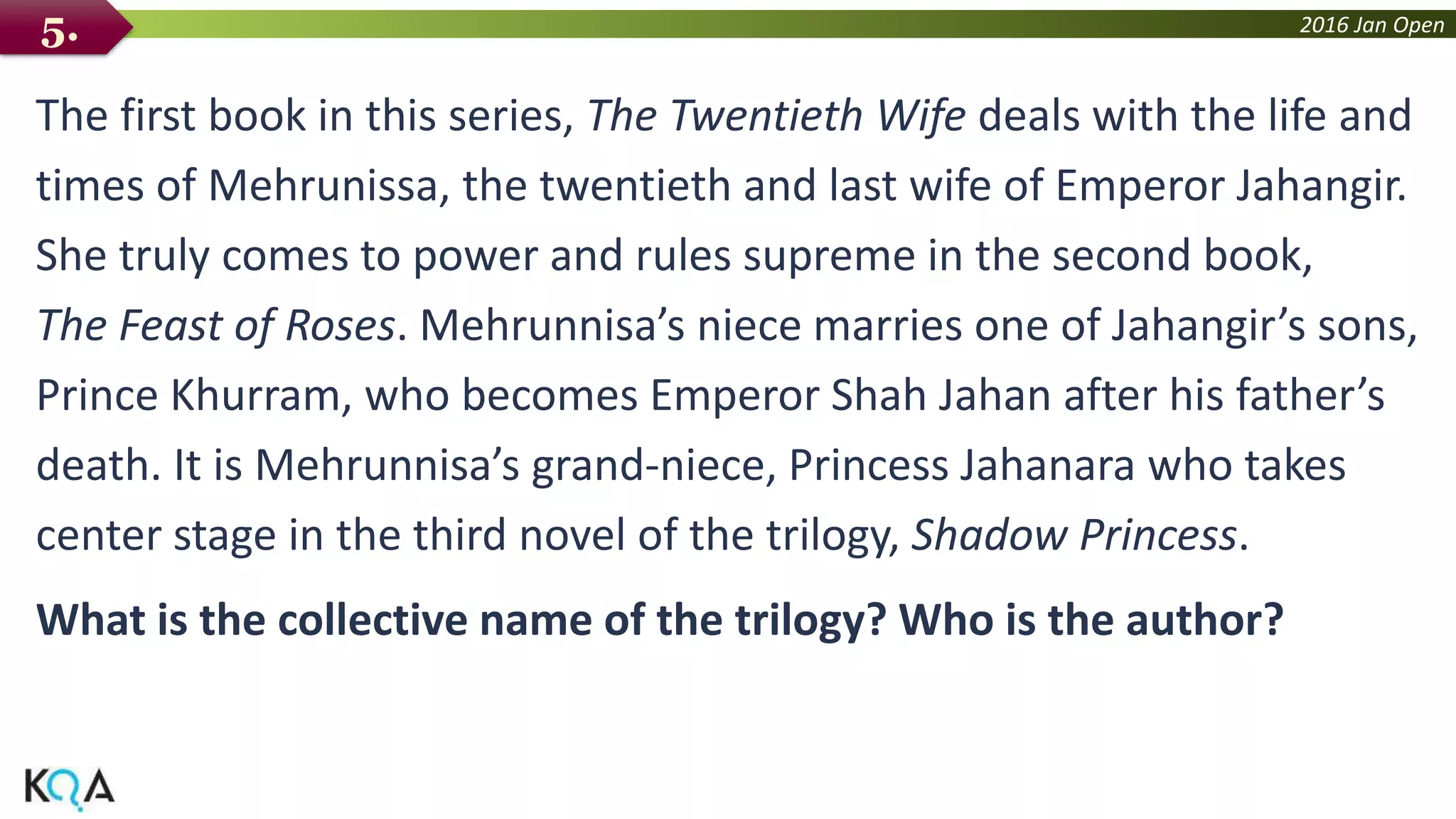 2016 Jan Open
The first book in this series, The Twentieth Wife deals with the life and
times of Mehrunissa, the twentieth and last wife of Emperor Jahangir.
She truly comes to power and rules supreme in the second book,
The Feast of Roses. Mehrunnisa’s niece marries one of Jahangir’s sons,
Prince Khurram, who becomes Emperor Shah Jahan after his father’s
death. It is Mehrunnisa’s grand-niece, Princess Jahanara who takes
center stage in the third novel of the trilogy, Shadow Princess.
What is the collective name of the trilogy? Who is the author?
5.
 