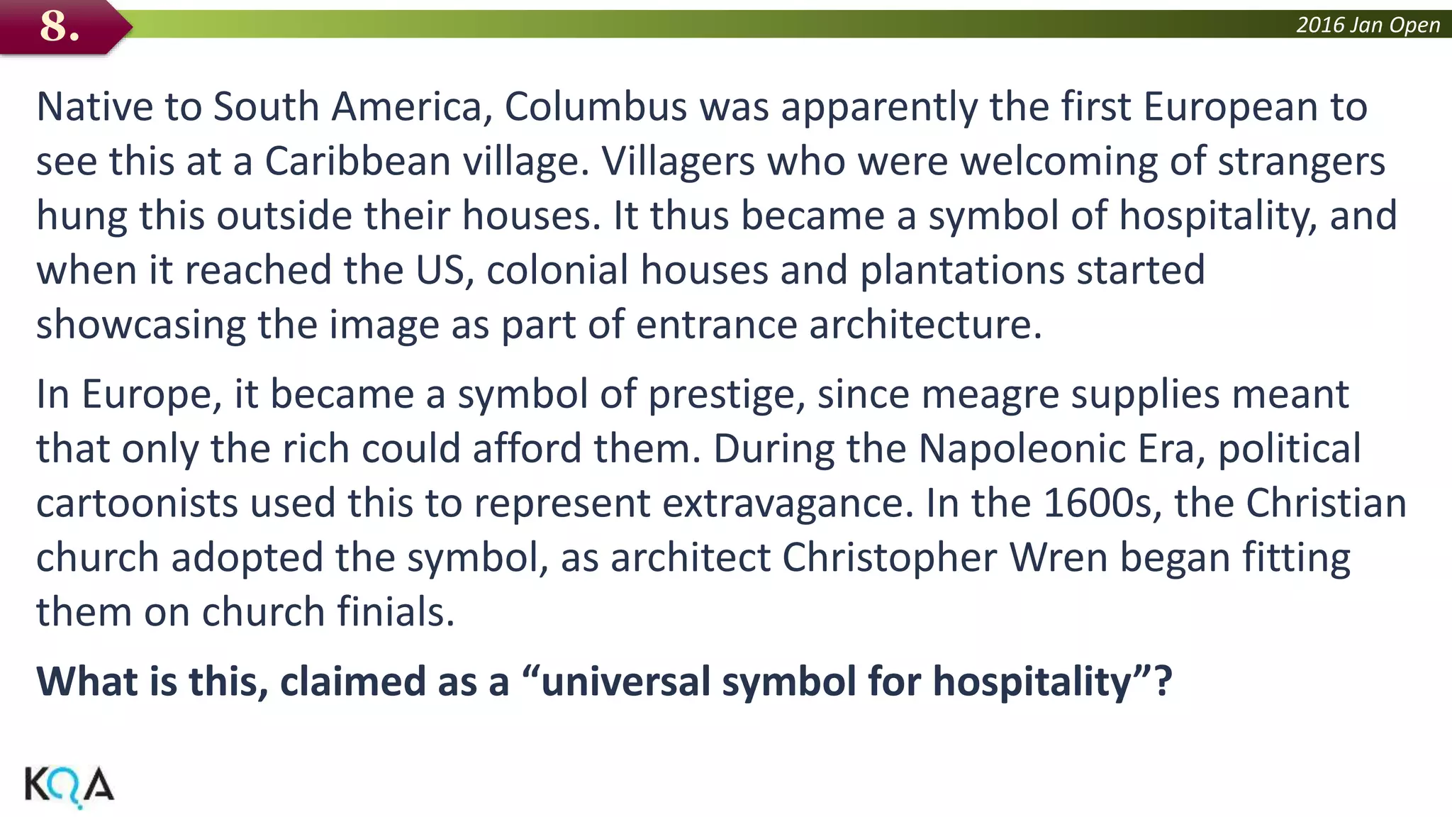 2016 Jan Open
Native to South America, Columbus was apparently the first European to
see this at a Caribbean village. Villagers who were welcoming of strangers
hung this outside their houses. It thus became a symbol of hospitality, and
when it reached the US, colonial houses and plantations started
showcasing the image as part of entrance architecture.
In Europe, it became a symbol of prestige, since meagre supplies meant
that only the rich could afford them. During the Napoleonic Era, political
cartoonists used this to represent extravagance. In the 1600s, the Christian
church adopted the symbol, as architect Christopher Wren began fitting
them on church finials.
What is this, claimed as a “universal symbol for hospitality”?
8.
 