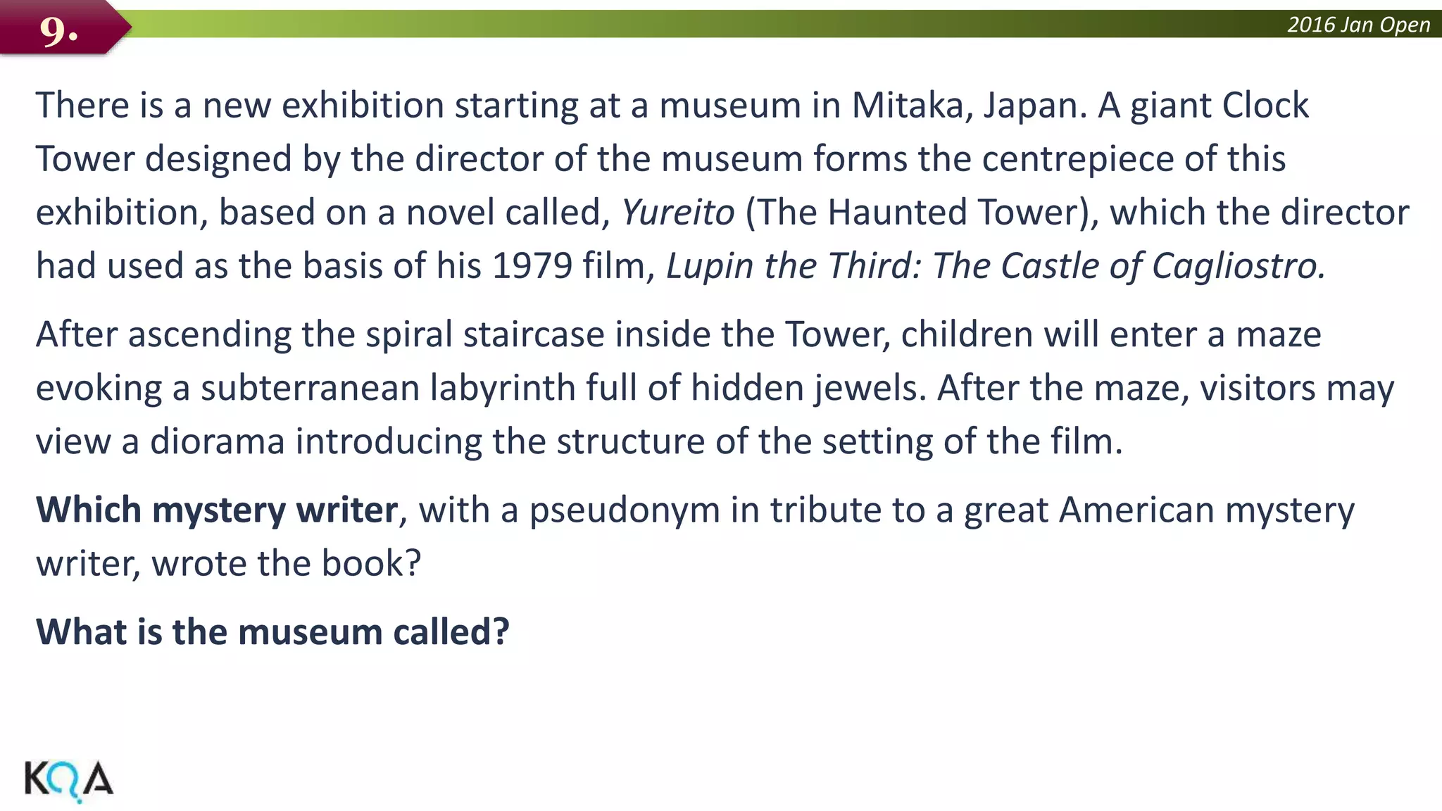 2016 Jan Open
There is a new exhibition starting at a museum in Mitaka, Japan. A giant Clock
Tower designed by the director of the museum forms the centrepiece of this
exhibition, based on a novel called, Yureito (The Haunted Tower), which the director
had used as the basis of his 1979 film, Lupin the Third: The Castle of Cagliostro.
After ascending the spiral staircase inside the Tower, children will enter a maze
evoking a subterranean labyrinth full of hidden jewels. After the maze, visitors may
view a diorama introducing the structure of the setting of the film.
Which mystery writer, with a pseudonym in tribute to a great American mystery
writer, wrote the book?
What is the museum called?
9.
 
