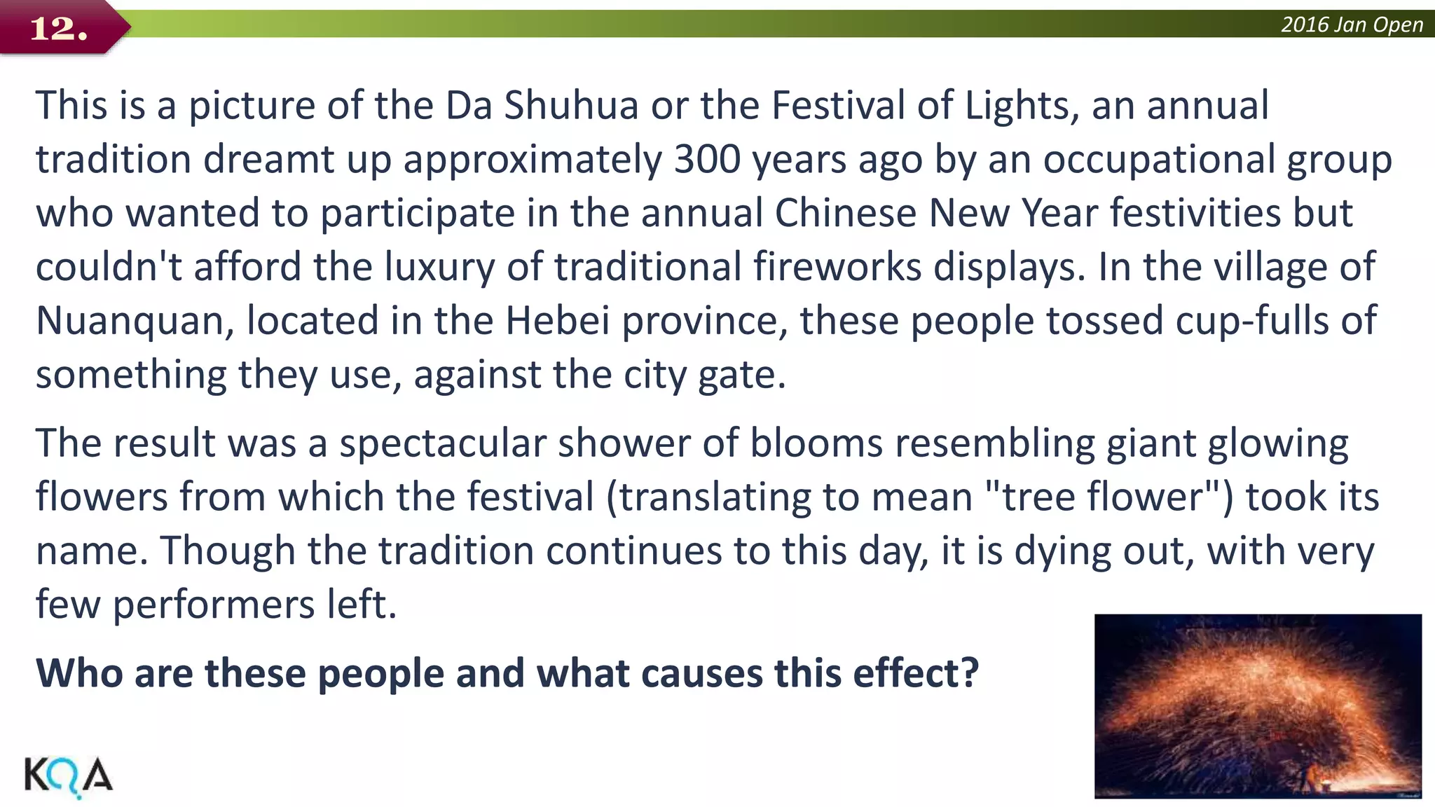 2016 Jan Open
This is a picture of the Da Shuhua or the Festival of Lights, an annual
tradition dreamt up approximately 300 years ago by an occupational group
who wanted to participate in the annual Chinese New Year festivities but
couldn't afford the luxury of traditional fireworks displays. In the village of
Nuanquan, located in the Hebei province, these people tossed cup-fulls of
something they use, against the city gate.
The result was a spectacular shower of blooms resembling giant glowing
flowers from which the festival (translating to mean "tree flower") took its
name. Though the tradition continues to this day, it is dying out, with very
few performers left.
Who are these people and what causes this effect?
12.
 