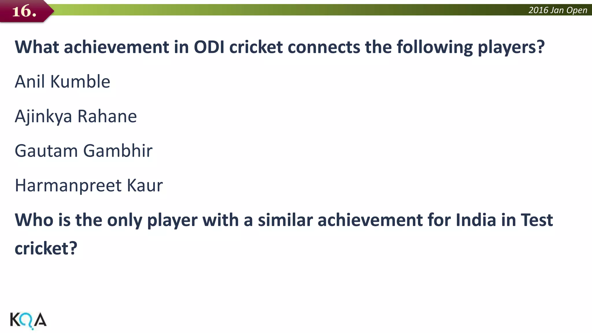 2016 Jan Open
What achievement in ODI cricket connects the following players?
Anil Kumble
Ajinkya Rahane
Gautam Gambhir
Harmanpreet Kaur
Who is the only player with a similar achievement for India in Test
cricket?
16.
 