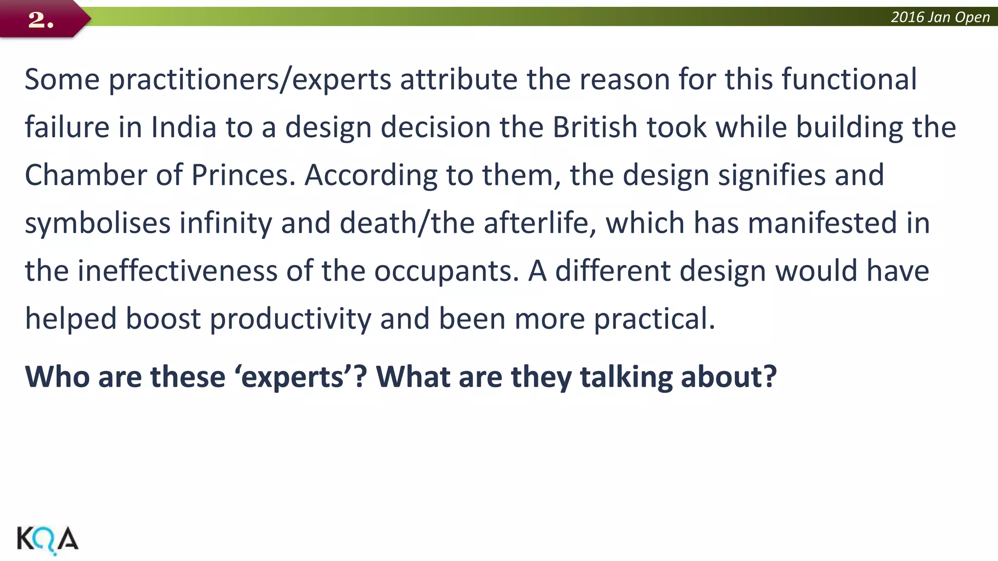2016 Jan Open
Some practitioners/experts attribute the reason for this functional
failure in India to a design decision the British took while building the
Chamber of Princes. According to them, the design signifies and
symbolises infinity and death/the afterlife, which has manifested in
the ineffectiveness of the occupants. A different design would have
helped boost productivity and been more practical.
Who are these ‘experts’? What are they talking about?
2.
 