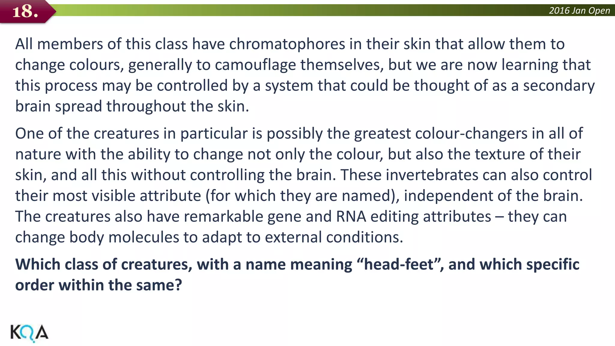 2016 Jan Open
All members of this class have chromatophores in their skin that allow them to
change colours, generally to camouflage themselves, but we are now learning that
this process may be controlled by a system that could be thought of as a secondary
brain spread throughout the skin.
One of the creatures in particular is possibly the greatest colour-changers in all of
nature with the ability to change not only the colour, but also the texture of their
skin, and all this without controlling the brain. These invertebrates can also control
their most visible attribute (for which they are named), independent of the brain.
The creatures also have remarkable gene and RNA editing attributes – they can
change body molecules to adapt to external conditions.
Which class of creatures, with a name meaning “head-feet”, and which specific
order within the same?
18.
 