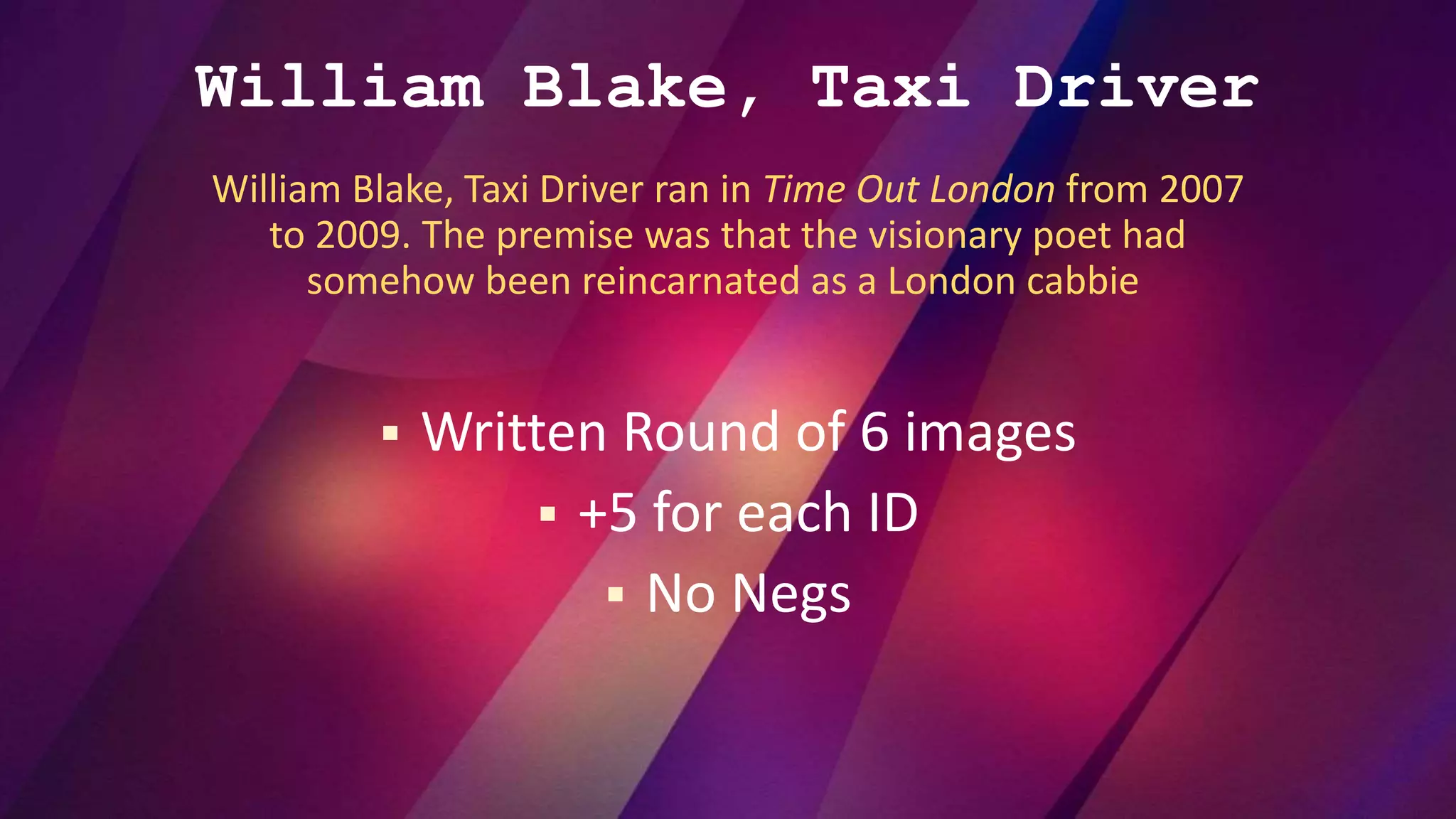 William Blake, Taxi Driver
William Blake, Taxi Driver ran in Time Out London from 2007
to 2009. The premise was that the visionary poet had
somehow been reincarnated as a London cabbie
 Written Round of 6 images
 +5 for each ID
 No Negs
 