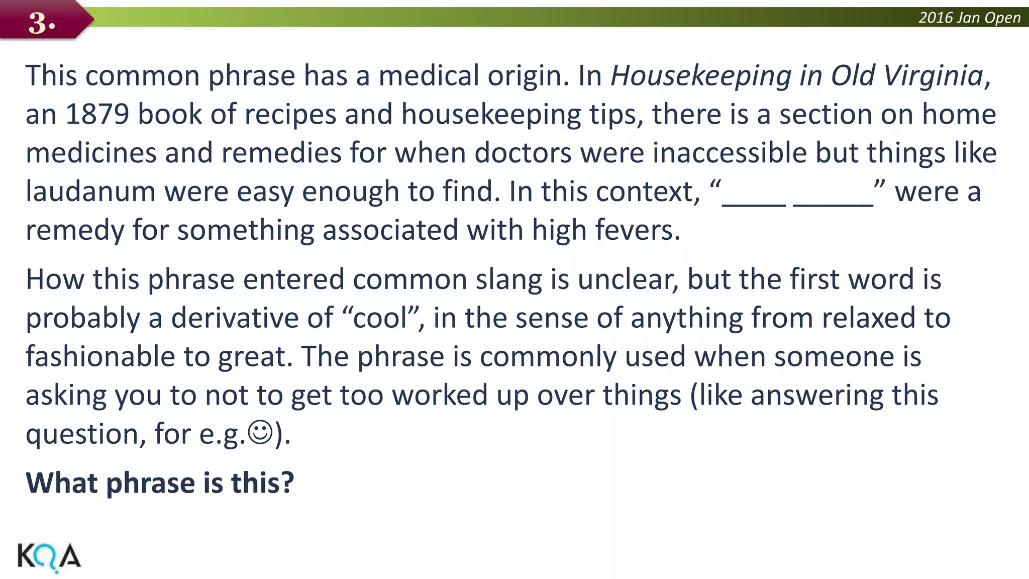 2016 Jan Open
This common phrase has a medical origin. In Housekeeping in Old Virginia,
an 1879 book of recipes and housekeeping tips, there is a section on home
medicines and remedies for when doctors were inaccessible but things like
laudanum were easy enough to find. In this context, “____ _____” were a
remedy for something associated with high fevers.
How this phrase entered common slang is unclear, but the first word is
probably a derivative of “cool”, in the sense of anything from relaxed to
fashionable to great. The phrase is commonly used when someone is
asking you to not to get too worked up over things (like answering this
question, for e.g.).
What phrase is this?
3.
 