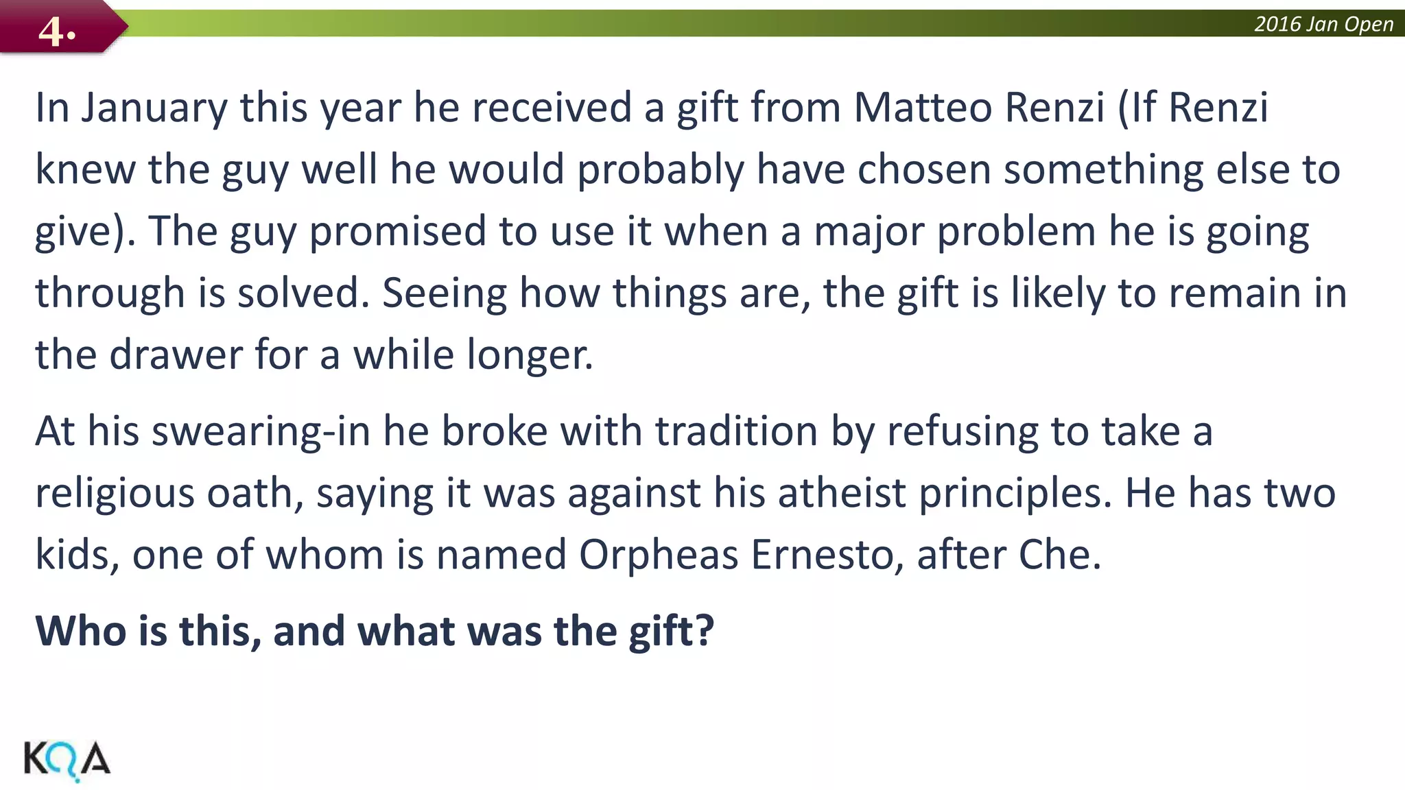 2016 Jan Open
In January this year he received a gift from Matteo Renzi (If Renzi
knew the guy well he would probably have chosen something else to
give). The guy promised to use it when a major problem he is going
through is solved. Seeing how things are, the gift is likely to remain in
the drawer for a while longer.
At his swearing-in he broke with tradition by refusing to take a
religious oath, saying it was against his atheist principles. He has two
kids, one of whom is named Orpheas Ernesto, after Che.
Who is this, and what was the gift?
4.
 
