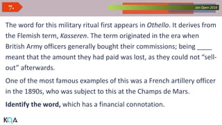 Collected Works – asKQAnce 2014Jan Open 20167.
The word for this military ritual first appears in Othello. It derives from
the Flemish term, Kasseren. The term originated in the era when
British Army officers generally bought their commissions; being ____
meant that the amount they had paid was lost, as they could not “sell-
out” afterwards.
One of the most famous examples of this was a French artillery officer
in the 1890s, who was subject to this at the Champs de Mars.
Identify the word, which has a financial connotation.
 