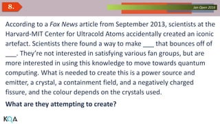 Collected Works – asKQAnce 2014Jan Open 20168.
According to a Fox News article from September 2013, scientists at the
Harvard-MIT Center for Ultracold Atoms accidentally created an iconic
artefact. Scientists there found a way to make ___ that bounces off of
___. They’re not interested in satisfying various fan groups, but are
more interested in using this knowledge to move towards quantum
computing. What is needed to create this is a power source and
emitter, a crystal, a containment field, and a negatively charged
fissure, and the colour depends on the crystals used.
What are they attempting to create?
 