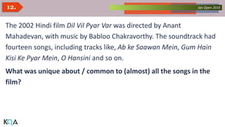 Collected Works – asKQAnce 2014Jan Open 201612.
The 2002 Hindi film Dil Vil Pyar Var was directed by Anant
Mahadevan, with music by Babloo Chakravorthy. The soundtrack had
fourteen songs, including tracks like, Ab ke Saawan Mein, Gum Hain
Kisi Ke Pyar Mein, O Hansini and so on.
What was unique about / common to (almost) all the songs in the
film?
 