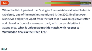 Collected Works – asKQAnce 2014Jan Open 201614.
When the list of greatest men’s singles finals matches at Wimbledon is
tabulated, one of the matches mentioned is the 2001 final between
Ivanisevic and Rafter. Apart from the fact that it was an epic five setter
and played in front of a raucous crowd, with many celebrities in
attendance, what is unique about this match, with respect to
Wimbledon finals in the Open Era?
 