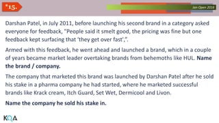 Collected Works – asKQAnce 2014Jan Open 2016*15.
Darshan Patel, in July 2011, before launching his second brand in a category asked
everyone for feedback, "People said it smelt good, the pricing was fine but one
feedback kept surfacing that ‘they get over fast',”.
Armed with this feedback, he went ahead and launched a brand, which in a couple
of years became market leader overtaking brands from behemoths like HUL. Name
the brand / company.
The company that marketed this brand was launched by Darshan Patel after he sold
his stake in a pharma company he had started, where he marketed successful
brands like Krack cream, Itch Guard, Set Wet, Dermicool and Livon.
Name the company he sold his stake in.
 