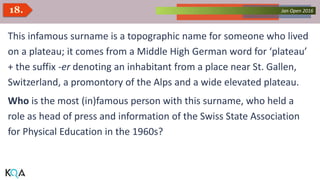 Collected Works – asKQAnce 2014Jan Open 201618.
This infamous surname is a topographic name for someone who lived
on a plateau; it comes from a Middle High German word for ‘plateau’
+ the suffix -er denoting an inhabitant from a place near St. Gallen,
Switzerland, a promontory of the Alps and a wide elevated plateau.
Who is the most (in)famous person with this surname, who held a
role as head of press and information of the Swiss State Association
for Physical Education in the 1960s?
 