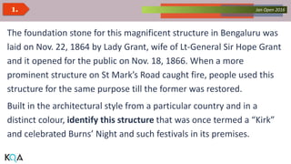 Collected Works – asKQAnce 2014Jan Open 20161.
The foundation stone for this magnificent structure in Bengaluru was
laid on Nov. 22, 1864 by Lady Grant, wife of Lt-General Sir Hope Grant
and it opened for the public on Nov. 18, 1866. When a more
prominent structure on St Mark’s Road caught fire, people used this
structure for the same purpose till the former was restored.
Built in the architectural style from a particular country and in a
distinct colour, identify this structure that was once termed a “Kirk”
and celebrated Burns’ Night and such festivals in its premises.
 
