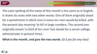 Collected Works – asKQAnce 2014Jan Open 201620*
The Latin spelling of the name of this month is the same as in English.
It shares its roots with two other words. One of them originally stood
for a punishment in which one in every ten men would be killed, with
the present day meaning ‘to kill in large numbers. The second one
originally meant ‘a chief of ten men’ but stands for a senior college
administrator in present times.
What is the month, and give the two words. (0.5 pts for any two)
 
