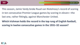 Collected Works – asKQAnce 2014Jan Open 201622
This season, Jamie Vardy broke Ruud van Nistelrooy’s record of scoring
in ten consecutive Premier League games by scoring in eleven—the
last one, rather fittingly, against Manchester United.
Which Irishman holds the record in the top rung of English football,
scoring in twelve consecutive games in the 1931–32 season?
 