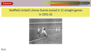 Answer Collected Works – asKQAnce 20142016 Jan Open
Sheffield United’s Jimmy Dunne scored in 12 straight games
in 1931-32
 