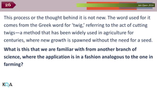 Collected Works – asKQAnce 2014Jan Open 201626
This process or the thought behind it is not new. The word used for it
comes from the Greek word for ‘twig,’ referring to the act of cutting
twigs—a method that has been widely used in agriculture for
centuries, where new growth is spawned without the need for a seed.
What is this that we are familiar with from another branch of
science, where the application is in a fashion analogous to the one in
farming?
 
