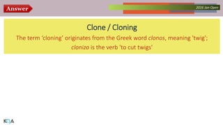 Answer Collected Works – asKQAnce 20142016 Jan Open
Clone / Cloning
The term ‘cloning’ originates from the Greek word clonos, meaning 'twig';
clonizo is the verb 'to cut twigs'
 