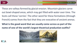 Collected Works – asKQAnce 2014Jan Open 201634
These are valleys formed by glacial erosion. Mountain glaciers carve
out bowl-shaped areas, which may get filled with water over time. The
Scots call these ‘corries’. The other word for these formations (through
French) comes from the fact that they are evocative of ancient arenas.
What is the good word that we usually come across as part of the
name of one of the world’s largest theatrical production outfits?
 