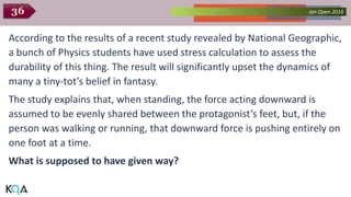 Collected Works – asKQAnce 2014Jan Open 201636
According to the results of a recent study revealed by National Geographic,
a bunch of Physics students have used stress calculation to assess the
durability of this thing. The result will significantly upset the dynamics of
many a tiny-tot’s belief in fantasy.
The study explains that, when standing, the force acting downward is
assumed to be evenly shared between the protagonist’s feet, but, if the
person was walking or running, that downward force is pushing entirely on
one foot at a time.
What is supposed to have given way?
 