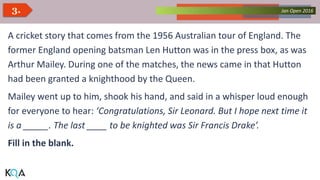 Collected Works – asKQAnce 2014Jan Open 20163.
A cricket story that comes from the 1956 Australian tour of England. The
former England opening batsman Len Hutton was in the press box, as was
Arthur Mailey. During one of the matches, the news came in that Hutton
had been granted a knighthood by the Queen.
Mailey went up to him, shook his hand, and said in a whisper loud enough
for everyone to hear: ‘Congratulations, Sir Leonard. But I hope next time it
is a _____. The last ____ to be knighted was Sir Francis Drake’.
Fill in the blank.
 
