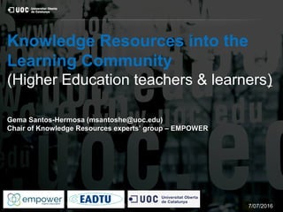 Knowledge Resources into the
Learning Community
(Higher Education teachers & learners)
Gema Santos-Hermosa (msantoshe@uoc.edu)Gema Santos-Hermosa (msantoshe@uoc.edu)
Chair of Knowledge Resources experts’ group – EMPOWERChair of Knowledge Resources experts’ group – EMPOWER
7/07/2016
 