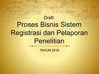 Draft:
Proses Bisnis Sistem
Registrasi dan Pelaporan
Penelitian
TAHUN 2016
 