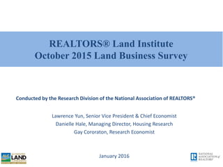 REALTORS® Land Institute
October 2015 Land Business Survey
Lawrence Yun, Senior Vice President & Chief Economist
Danielle Hale, Managing Director, Housing Research
Gay Cororaton, Research Economist
January 2016
Conducted by the Research Division of the National Association of REALTORS®
 