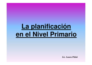 La planificación
en el Nivel Primario
Lic. Laura Pitluk
 