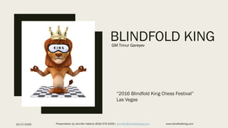 BLINDFOLD KING
“2016 Blindfold King Chess Festival”
Las Vegas
10/17/2016 Presentation by Jennifer Vallens (818) 674-2006 / jennifer@blindfoldking.com www.blindfoldking.com
GM Timur Gareyev
 