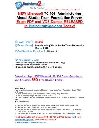 Guarantee All Exams 100% Pass One Time!
Free DownloadLatest Microsoft 70-496 PDF andVCE Dumps 75q from
Braindump2go.com. 100% Pass Guaranteed.
braindump2go.com/70-496.html
NEW Microsoft 70-496: Administering
Visual Studio Team Foundation Server
Exam PDF and VCE Dumps RELEASED
in Braindump2go.com Today!
【Exam Code】 70-496
【Exam Name】Administering Visual Studio Team Foundation
Server2012
【Certification Provider】 Microsoft
70-496 Study Gude:
1.Install and configure Team Foundation Server (TFS);
2.Manage Team Foundation Server;
3.Customize Team Foundation Server for team use;
Braindump2go NEW Microsoft 70-496 Exam Questions
and Answers 75Q Free Shared Today!
QUESTION 41
Your network environment includes a Microsoft Visual Studio Team Foundation Server (TFS)
2012 server.
You have a development team named Devi that is already using the server.
You hire a second development team named Dev2.
You need to ensure that the development activities of Dev2 are completely isolated from those of
Dev1.
What should you do?
A. Use the TFS Administration Console to create a new team project collection for Dev2.
B. Run the TFSConfiq collection/create [name] command.
C. Use the TFS Administration Console to branch a new team project collection for Dev2 from
the one used by Dev1.
D. Use Visual Studio Team Explorer 2012 to create a new team project collection for Dev2.
 