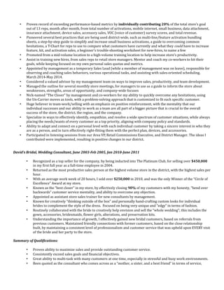  Proven record of exceeding performance-based metrics by individually contributing 20% of the total store’s goal
out of 13 reps, month after month, from total number of activations, mobile internet, small business, data attachment,
insurance attachment, device sales, accessory sales, VOC (voice of customer) survey scores, and total revenue.
 Pioneered several best practices that are being used district-wide, such as multi-line/feature activation bundling
sheets, a step-by-step guide to simplify and increase small business activations, a guide to overcoming common
hesitations, a T-Chart for reps to use to compare what customers have currently and what they could have to increase
feature, kit, and activation sales, a beginner’s trouble-shooting worksheet for new-hires, to name a few
 Promoted from a mid-volume location to a high-volume training location to help increase store’s productivity.
 Assist in training new hires, from sales reps to retail store managers. Mentor and coach my co-workers to hit their
goals, while keeping focused on my own personal sales quotas and metrics.
 Appointed by management as a temporary Sales Lead (while a member of management was on leave), responsible for
observing and coaching sales behaviors, various operational tasks, and assisting with sales-oriented scheduling,
March 2014-May 2014.
 Considered a valued advisor by my management team on ways to improve sales, productivity, and team development.
 Managed the outline for several monthly store meetings, for managers to use as a guide to inform the store about
weaknesses, strengths, areas of opportunity, and company-wide focuses
 Nick-named “The Closer” by management and co-workers for my ability to quickly overcome any hesitations, using
the Un-Carrier moves as tools, with a problem-solving approach that is customized to fit each specific customer.
 Huge believer in team-work/selling with an emphasis on positive reinforcement, with the mentality that our
individual successes and our ability to work as a team are all part of a bigger picture that is crucial to the overall
success of the store, the district, the region, and the company.
 Specialize in ways to effectively identify, empathize, and resolve a wide spectrum of customer situations, while always
placing the needs/wants of every customer as a top priority, aligning with company policy and standards.
 Ability to adapt and connect on a personal level with each individual customer by taking a sincere interest in who they
are as a person, and in turn effectively right-fitting them with the perfect plan, devices, and accessories.
 Participated in listening sessions from our Area VP, Retail Commissions Executive, and District Manager. The ideas I
contributed were implemented, resulting in positive changes in our district.
David’s Bridal, Wedding Consultant, June 2003-Feb 2005, Jan 2010-June 2011
 Recognized as a top seller for the company, by being inducted into The Platinum Club, for selling over $450,000
in my first full year as a full-time employee in 2004.
 Returned as the most productive sales person at the highest volume store in the district, with the highest sales per
hour.
 With an average work week of 20 hours, I sold over $250,000 in 2010, and was the only Winner of the “Circle of
Excellence” Award at my store.
 Known as the “best closer” in my store, by effectively closing 90% of my customers with my honesty, “bend over
backwards” customer service mentality, and ability to overcome any objection.
 Appointed as assistant store sales trainer for new consultants by management.
 Known for creatively “thinking outside of the box” and personally hand-crafting custom looks for individual
brides to complement the style of the dress. Focused on being very unique and “edgy” in terms of fashion.
 Routinely collaborated with the bride to creatively help envision and sell the “whole wedding”; this includes the
gown, accessories, bridesmaids, flower girls, alterations, and preservation kits.
 Understanding the importance of growth, I effectively gained new bridal customers, based on referrals from
previous customers. Maintained friendly connections with former customers, based on the close relationship
built, by maintaining a consistent level of professionalism and customer service that was upheld upon EVERY visit
of the bride and her party to the store.
Summary of Qualifications:
 Proven ability to maximize sales and provide outstanding customer service.
 Consistently exceed sales goals and financial objectives.
 Great ability to multi-task with many customers at one time, especially in stressful and busy work environments.
 Been quoted as the consultant who comes across as a “mother, a sister, and a best friend” in terms of service,
 