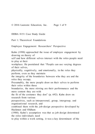 © 2016 Laureate Education, Inc. Page 1 of 9
DDBA 8151 Case Study Guide
Part 1: Theoretical Foundations
Employee Engagement: Researchers’ Perspective
Kahn (1990) approached the issue of employee engagement by
drawing on theory of
self and how different selves interact with the roles people need
to play at their
workplace. He postulated that “People can use varying degrees
of their selves,
physically, cognitively, and emotionally, in the roles they
perform, even as they maintain
the integrity of the boundaries between who they are and the
roles they occupy.
Presumably, the more people draw on their selves to perform
their roles within those
boundaries, the more stirring are their performances and the
more content they are with
the fit of the costumes they don” (p. 692). Kahn drew on
research from various
perspectives, such as interpersonal, group, intergroup, and
organizational research, and
combined them with the job-design perspective developed by
Hackman and Oldham
(1980). Kahn’s assumption was that as job design determined
the roles individuals need
to play within a work setting, it was a key determinant of the
 