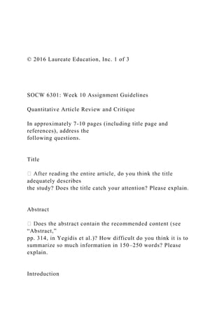 © 2016 Laureate Education, Inc. 1 of 3
SOCW 6301: Week 10 Assignment Guidelines
Quantitative Article Review and Critique
In approximately 7-10 pages (including title page and
references), address the
following questions.
Title
adequately describes
the study? Does the title catch your attention? Please explain.
Abstract
“Abstract,”
pp. 314, in Yegidis et al.)? How difficult do you think it is to
summarize so much information in 150–250 words? Please
explain.
Introduction
 