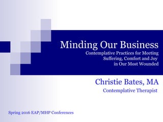 Minding Our Business
Contemplative Practices for Meeting
Suffering, Comfort and Joy
in Our Most Wounded
Christie Bates, MA
Contemplative Therapist
Spring 2016 EAP/MHP Conferences
 