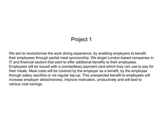 Project 1
We aim to revolutionise the work dining experience, by enabling employers to benefit
their employees through partial meal sponsorship. We target London-based companies in
IT and financial sectors that want to offer additional benefits to their employees.
Employees will be issued with a (contactless) payment card which they can use to pay for
their meals. Meal costs will be covered by the employer as a benefit, by the employee
through salary sacrifice or via regular top-up. This unexpected benefit to employees will
increase employer attractiveness, improve motivation, productively and will lead to
various cost savings.
 